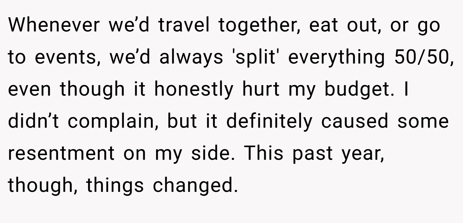 Whenever we’d travel together, eat out, or go to events, we’d always 'split' everything 50/50, even though it honestly hurt my budget. I didn’t complain, but it definitely caused some resentment on my side. This past year, though, things changed.