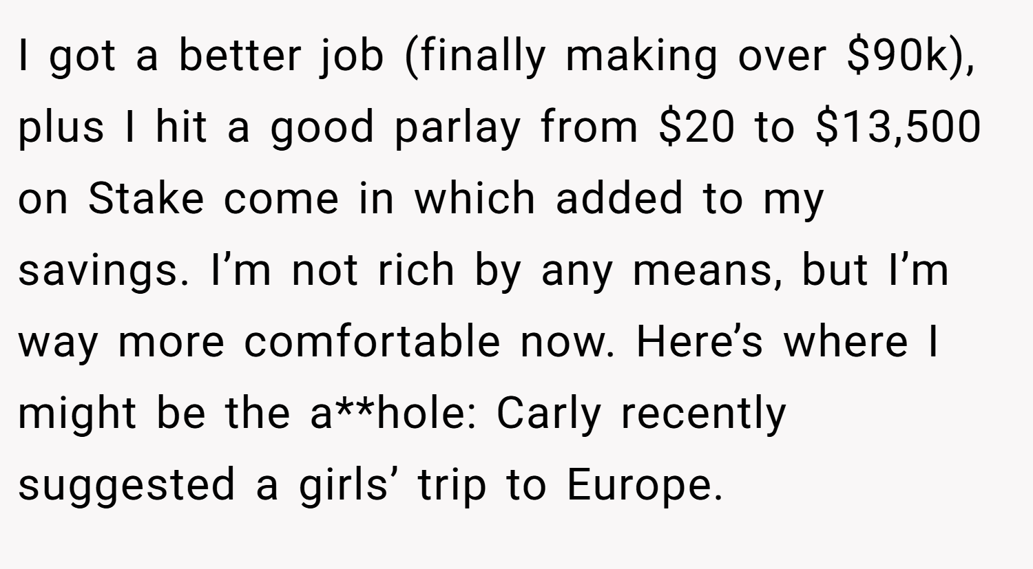 I got a better job (finally making over $90k), plus I hit a good parlay from $20 to $13,500 on Stake come in which added to my savings. I’m not rich by any means, but I’m way more comfortable now. Here’s where I might be the a**hole: Carly recently suggested a girls’ trip to Europe.