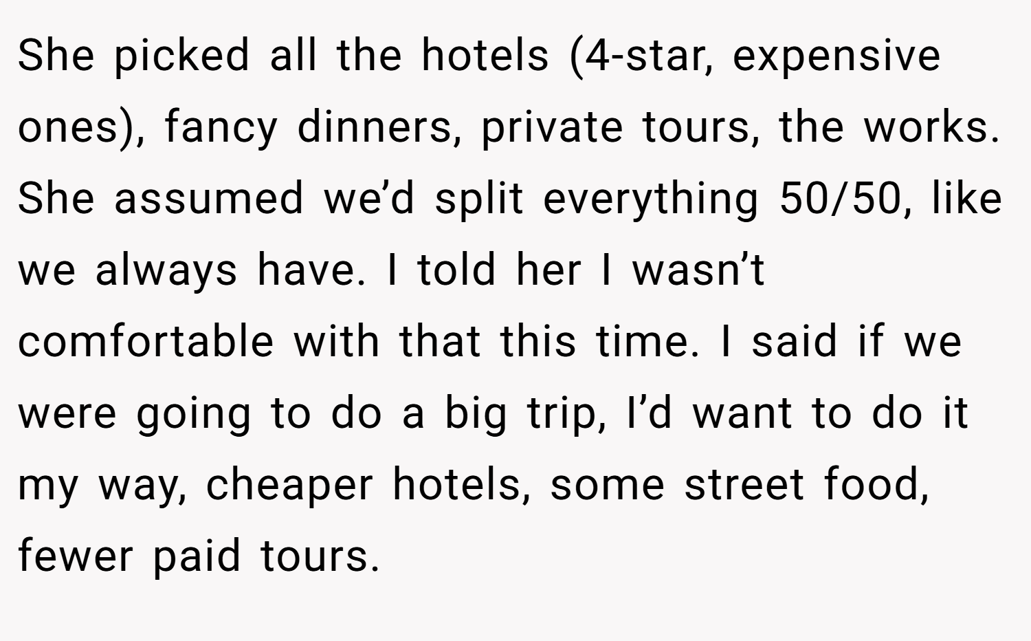 She picked all the hotels (4-star, expensive ones), fancy dinners, private tours, the works. She assumed we’d split everything 50/50, like we always have. I told her I wasn’t comfortable with that this time. I said if we were going to do a big trip, I’d want to do it my way, cheaper hotels, some street food, fewer paid tours.