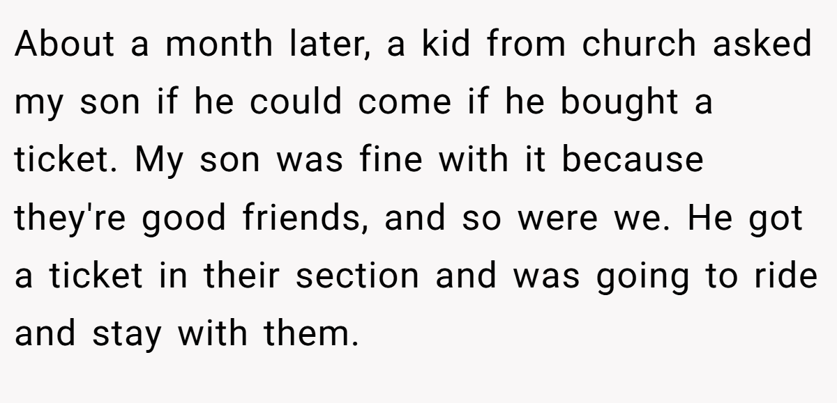 About a month later, a kid from church asked my son if he could come if he bought a ticket. My son was fine with it because they're good friends, and so were we. He got a ticket in their section and was going to ride and stay with them.