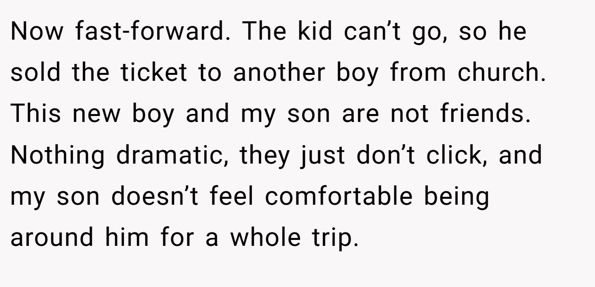 Now fast-forward. The kid can’t go, so he sold the ticket to another boy from church. This new boy and my son are not friends. Nothing dramatic, they just don’t click, and my son doesn’t feel comfortable being around him for a whole trip.