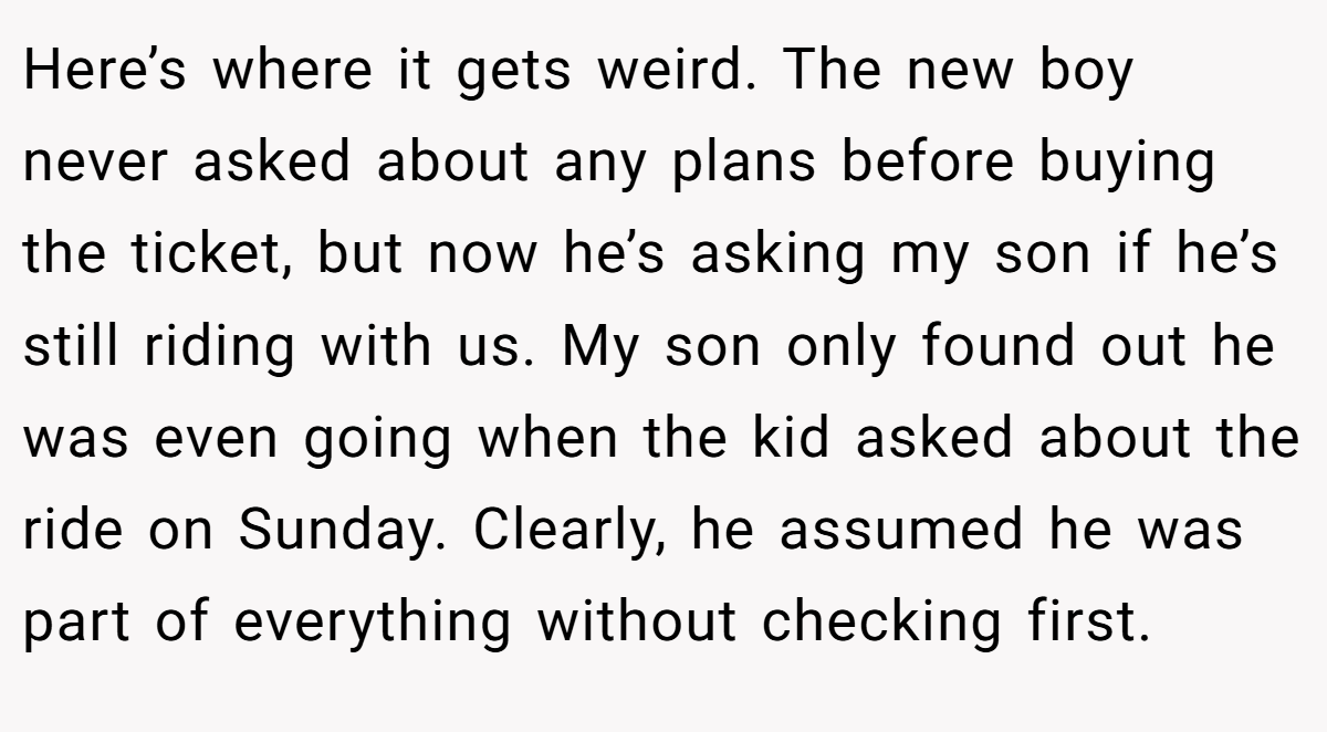 Here’s where it gets weird. The new boy never asked about any plans before buying the ticket, but now he’s asking my son if he’s still riding with us. My son only found out he was even going when the kid asked about the ride on Sunday. Clearly, he assumed he was part of everything without checking first.