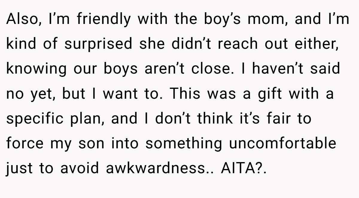 Also, I’m friendly with the boy’s mom, and I’m kind of surprised she didn’t reach out either, knowing our boys aren’t close. I haven’t said no yet, but I want to. This was a gift with a specific plan, and I don’t think it’s fair to force my son into something uncomfortable just to avoid awkwardness.. AITA?.