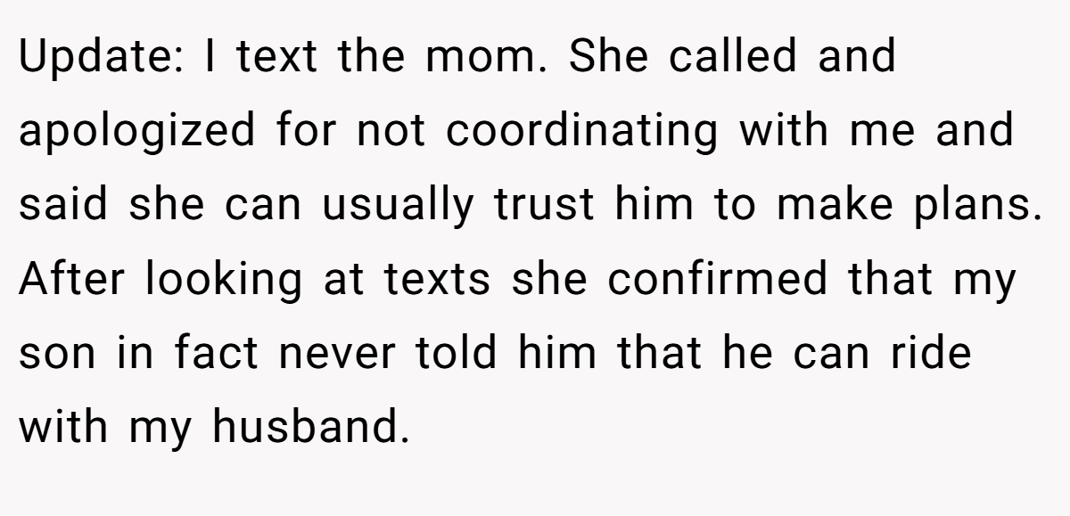 Update: I text the mom. She called and apologized for not coordinating with me and said she can usually trust him to make plans. After looking at texts she confirmed that my son in fact never told him that he can ride with my husband.