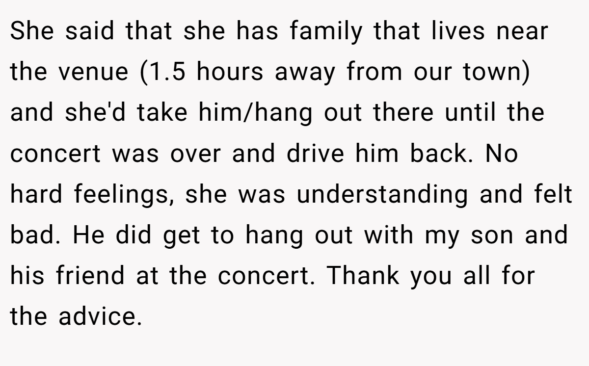 She said that she has family that lives near the venue (1.5 hours away from our town) and she'd take him/hang out there until the concert was over and drive him back. No hard feelings, she was understanding and felt bad. He did get to hang out with my son and his friend at the concert. Thank you all for the advice.