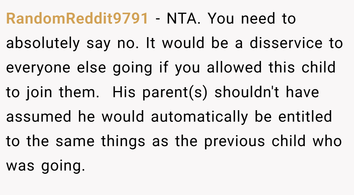 RandomReddit9791 − NTA. You need to absolutely say no. It would be a disservice to everyone else going if you allowed this child to join them.  His parent(s) shouldn't have assumed he would automatically be entitled to the same things as the previous child who was going.