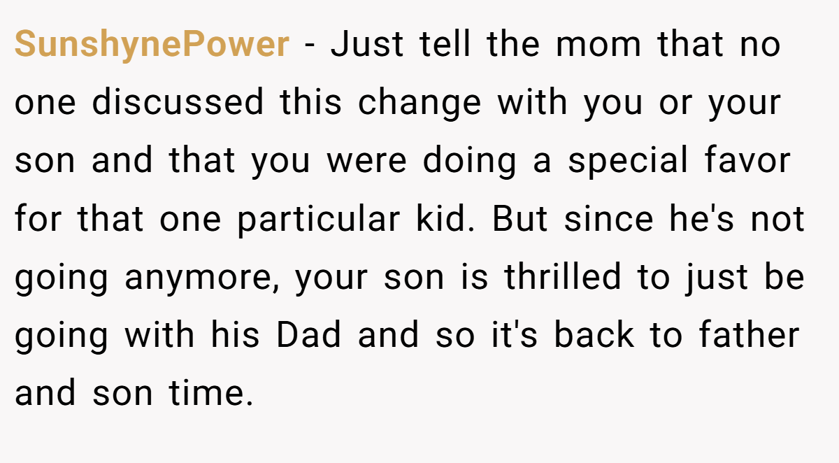 SunshynePower − Just tell the mom that no one discussed this change with you or your son and that you were doing a special favor for that one particular kid. But since he's not going anymore, your son is thrilled to just be going with his Dad and so it's back to father and son time.