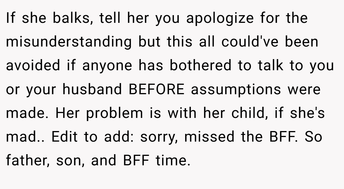 If she balks, tell her you apologize for the misunderstanding but this all could've been avoided if anyone has bothered to talk to you or your husband BEFORE assumptions were made. Her problem is with her child, if she's mad.. Edit to add: sorry, missed the BFF. So father, son, and BFF time.