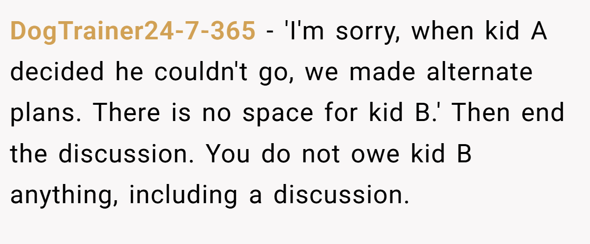 DogTrainer24-7-365 − 'I'm sorry, when kid A decided he couldn't go, we made alternate plans. There is no space for kid B.' Then end the discussion. You do not owe kid B anything, including a discussion.