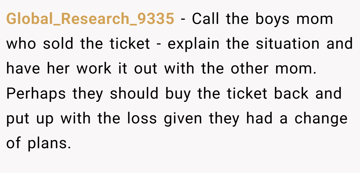 Global_Research_9335 − Call the boys mom who sold the ticket - explain the situation and have her work it out with the other mom. Perhaps they should buy the ticket back and put up with the loss given they had a change of plans.