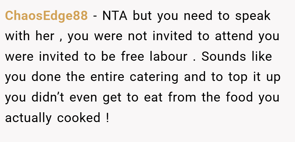 ChaosEdge88 − NTA but you need to speak with her , you were not invited to attend you were invited to be free labour . Sounds like you done the entire catering and to top it up you didn’t even get to eat from the food you actually cooked !