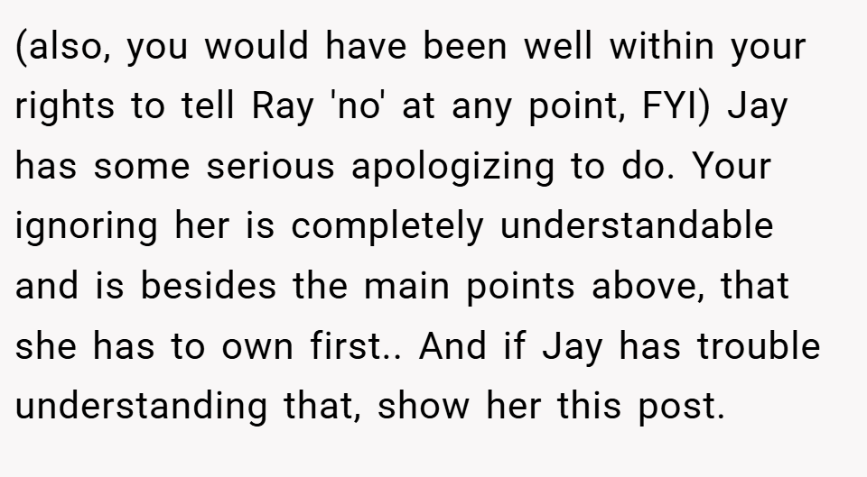 (also, you would have been well within your rights to tell Ray 'no' at any point, FYI) Jay has some serious apologizing to do. Your ignoring her is completely understandable and is besides the main points above, that she has to own first.. And if Jay has trouble understanding that, show her this post.