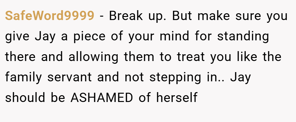SafeWord9999 − Break up. But make sure you give Jay a piece of your mind for standing there and allowing them to treat you like the family servant and not stepping in.. Jay should be ASHAMED of herself