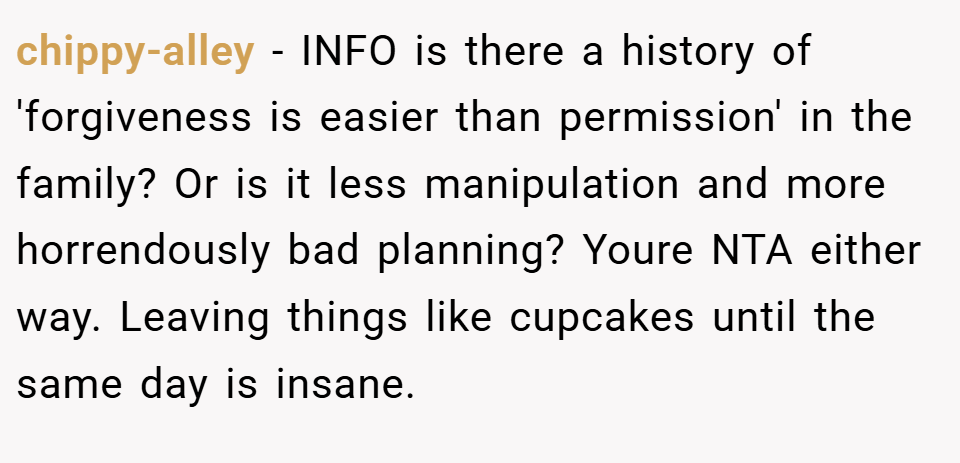 chippy-alley − INFO is there a history of 'forgiveness is easier than permission' in the family? Or is it less manipulation and more horrendously bad planning? Youre NTA either way. Leaving things like cupcakes until the same day is insane.