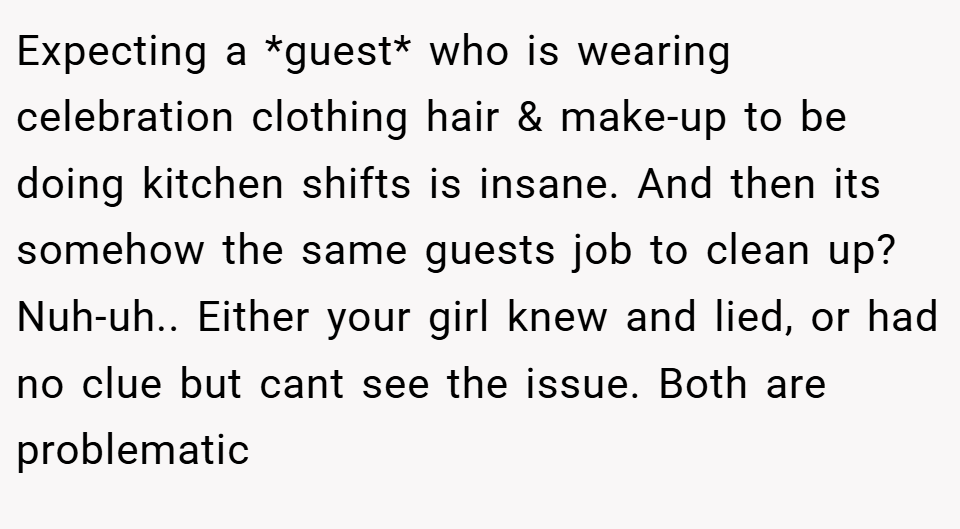 Expecting a *guest* who is wearing celebration clothing hair & make-up to be doing kitchen shifts is insane. And then its somehow the same guests job to clean up? Nuh-uh.. Either your girl knew and lied, or had no clue but cant see the issue. Both are problematic