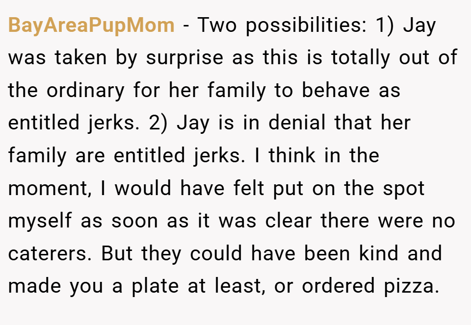 BayAreaPupMom − Two possibilities: 1) Jay was taken by surprise as this is totally out of the ordinary for her family to behave as entitled jerks. 2) Jay is in denial that her family are entitled jerks. I think in the moment, I would have felt put on the spot myself as soon as it was clear there were no caterers. But they could have been kind and made you a plate at least, or ordered pizza.