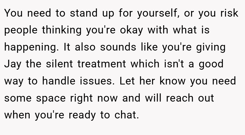 You need to stand up for yourself, or you risk people thinking you're okay with what is happening. It also sounds like you're giving Jay the silent treatment which isn't a good way to handle issues. Let her know you need some space right now and will reach out when you're ready to chat.