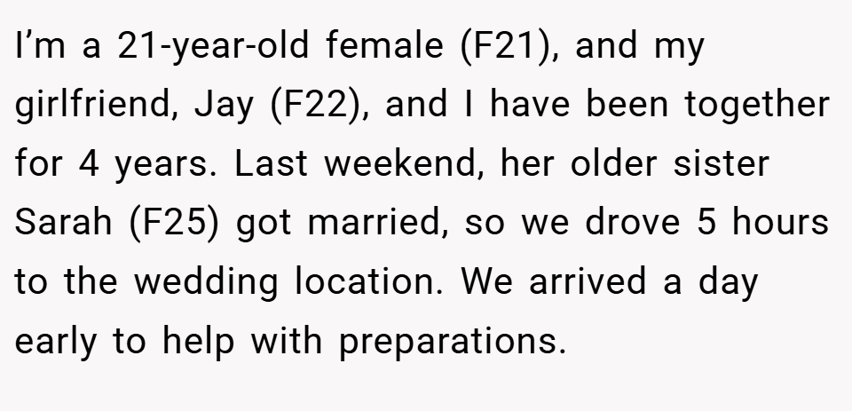 I’m a 21-year-old female (F21), and my girlfriend, Jay (F22), and I have been together for 4 years. Last weekend, her older sister Sarah (F25) got married, so we drove 5 hours to the wedding location. We arrived a day early to help with preparations.