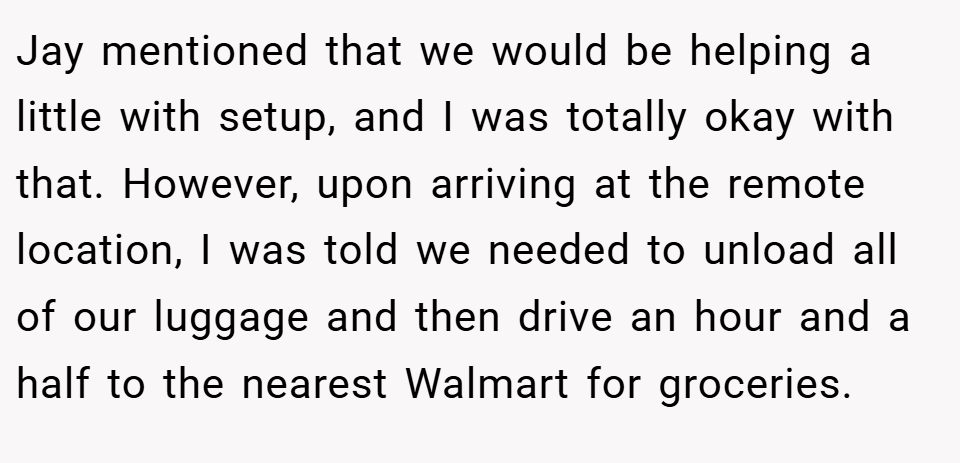 Jay mentioned that we would be helping a little with setup, and I was totally okay with that. However, upon arriving at the remote location, I was told we needed to unload all of our luggage and then drive an hour and a half to the nearest Walmart for groceries.