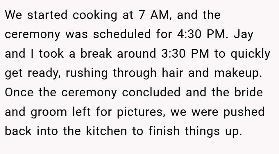 We started cooking at 7 AM, and the ceremony was scheduled for 4:30 PM. Jay and I took a break around 3:30 PM to quickly get ready, rushing through hair and makeup. Once the ceremony concluded and the bride and groom left for pictures, we were pushed back into the kitchen to finish things up.