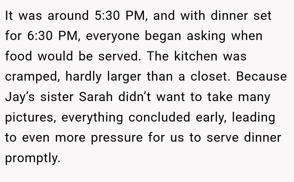 It was around 5:30 PM, and with dinner set for 6:30 PM, everyone began asking when food would be served. The kitchen was cramped, hardly larger than a closet. Because Jay’s sister Sarah didn’t want to take many pictures, everything concluded early, leading to even more pressure for us to serve dinner promptly.