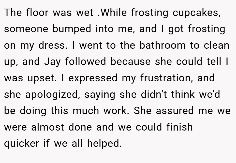 The floor was wet .While frosting cupcakes, someone bumped into me, and I got frosting on my dress. I went to the bathroom to clean up, and Jay followed because she could tell I was upset. I expressed my frustration, and she apologized, saying she didn’t think we’d be doing this much work. She assured me we were almost done and we could finish quicker if we all helped.