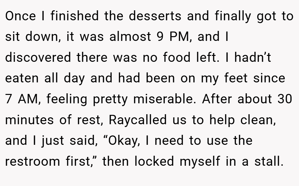 Once I finished the desserts and finally got to sit down, it was almost 9 PM, and I discovered there was no food left. I hadn’t eaten all day and had been on my feet since 7 AM, feeling pretty miserable. After about 30 minutes of rest, Raycalled us to help clean, and I just said, “Okay, I need to use the restroom first,” then locked myself in a stall.