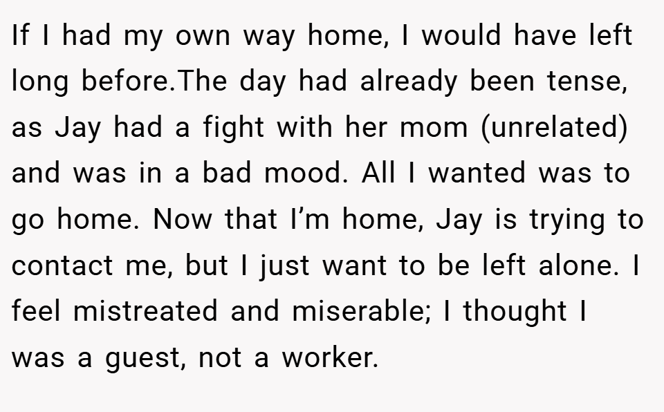 If I had my own way home, I would have left long before.The day had already been tense, as Jay had a fight with her mom (unrelated) and was in a bad mood. All I wanted was to go home. Now that I’m home, Jay is trying to contact me, but I just want to be left alone. I feel mistreated and miserable; I thought I was a guest, not a worker.