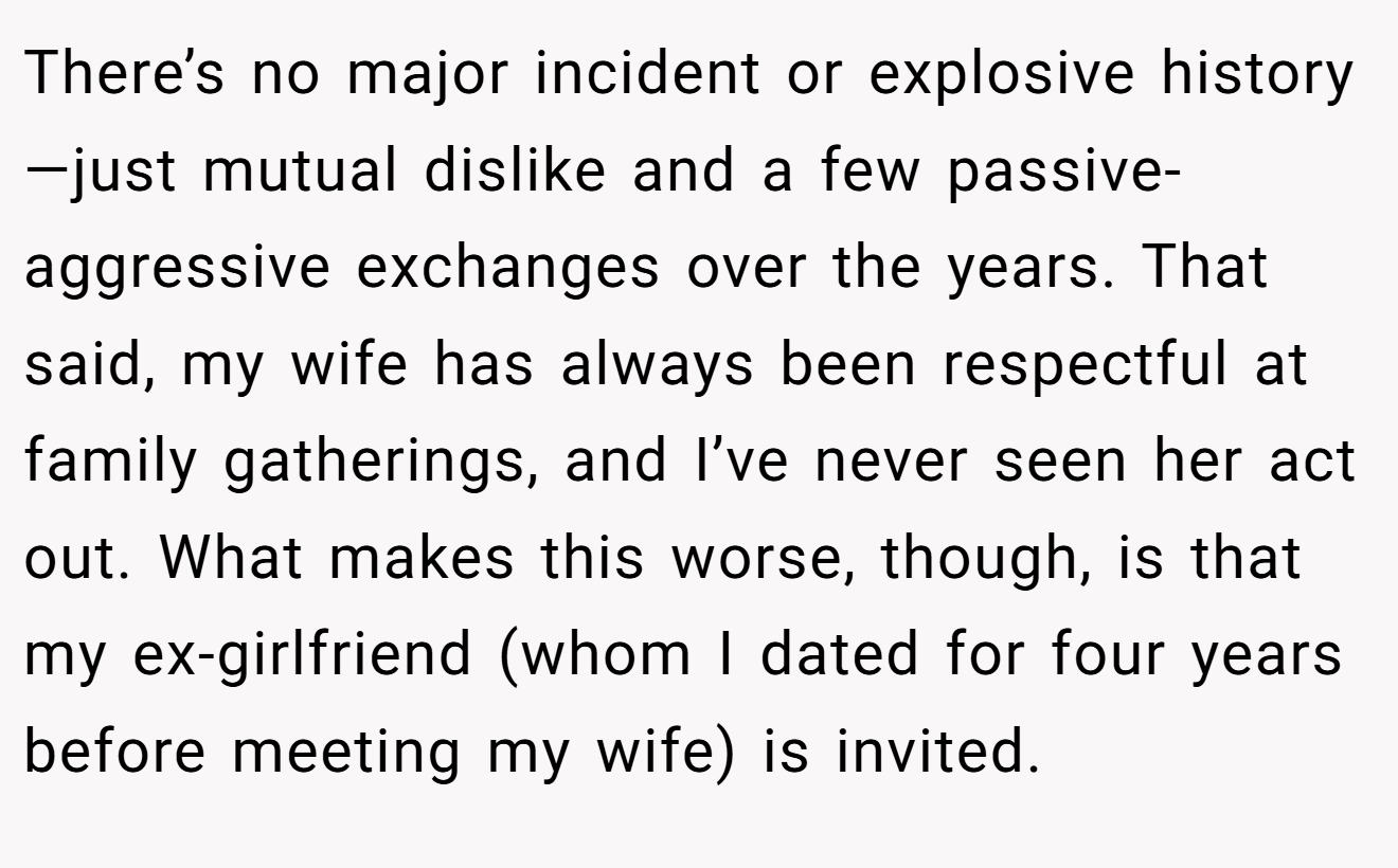 There’s no major incident or explosive history—just mutual dislike and a few passive-aggressive exchanges over the years. That said, my wife has always been respectful at family gatherings, and I’ve never seen her act out. What makes this worse, though, is that my ex-girlfriend (whom I dated for four years before meeting my wife) is invited.