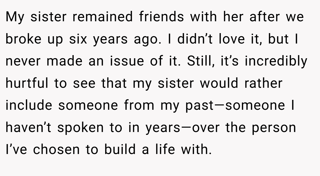 My sister remained friends with her after we broke up six years ago. I didn’t love it, but I never made an issue of it. Still, it’s incredibly hurtful to see that my sister would rather include someone from my past—someone I haven’t spoken to in years—over the person I’ve chosen to build a life with.