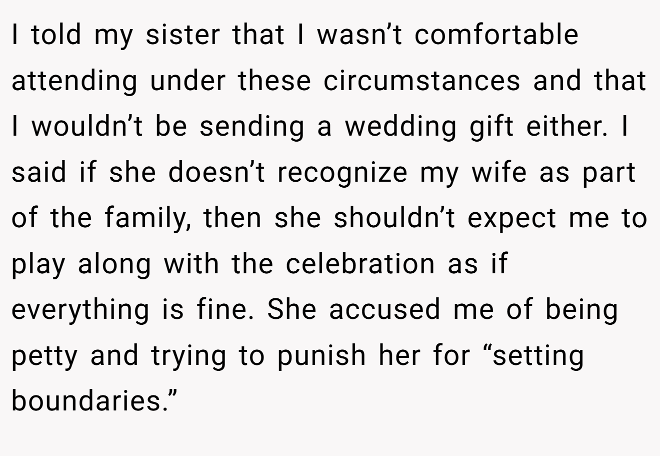 I told my sister that I wasn’t comfortable attending under these circumstances and that I wouldn’t be sending a wedding gift either. I said if she doesn’t recognize my wife as part of the family, then she shouldn’t expect me to play along with the celebration as if everything is fine. She accused me of being petty and trying to punish her for “setting boundaries.”