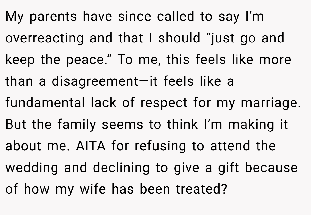 My parents have since called to say I’m overreacting and that I should “just go and keep the peace.” To me, this feels like more than a disagreement—it feels like a fundamental lack of respect for my marriage. But the family seems to think I’m making it about me. AITA for refusing to attend the wedding and declining to give a gift because of how my wife has been treated?