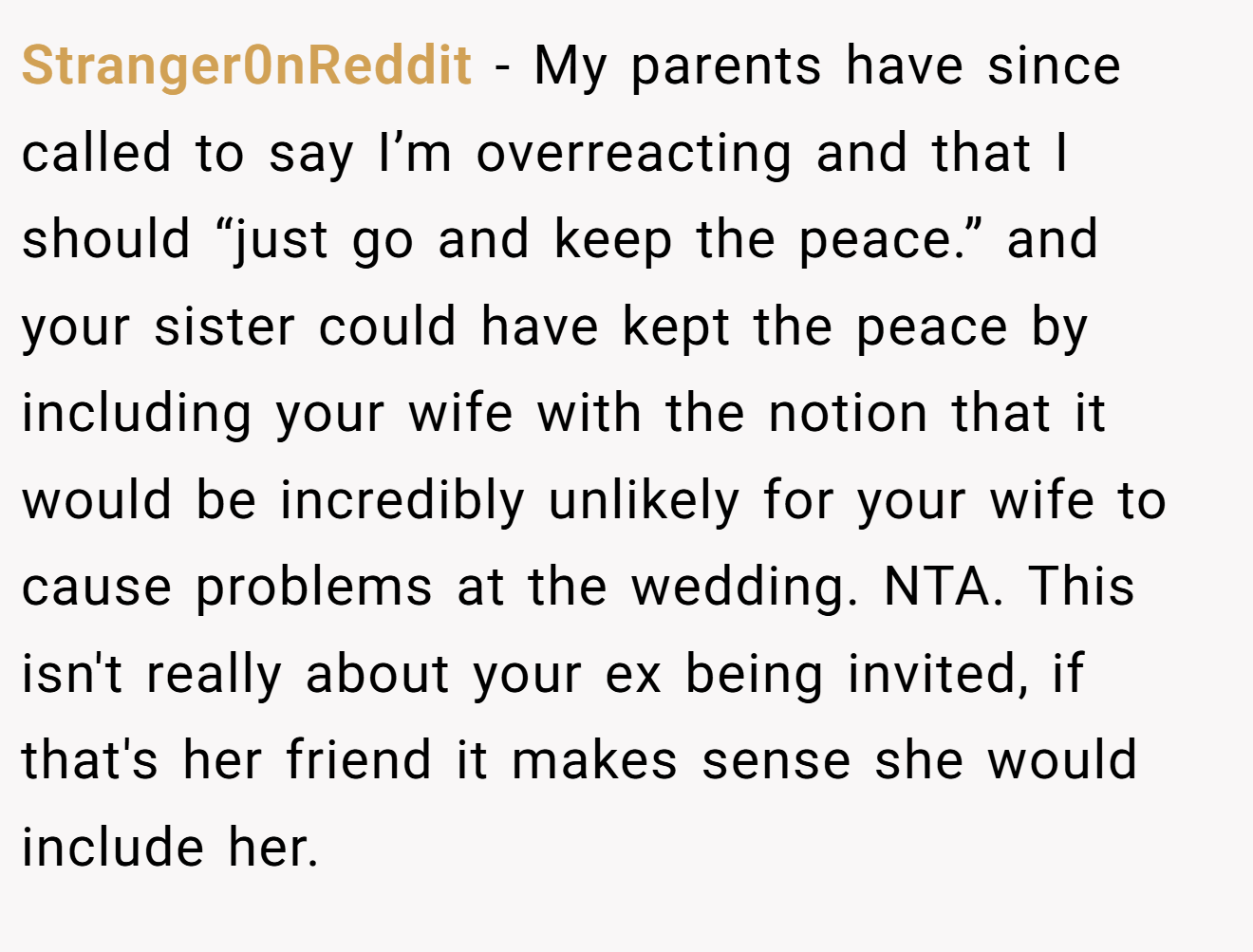 Stranger0nReddit − My parents have since called to say I’m overreacting and that I should “just go and keep the peace.” and your sister could have kept the peace by including your wife with the notion that it would be incredibly unlikely for your wife to cause problems at the wedding. NTA. This isn't really about your ex being invited, if that's her friend it makes sense she would include her.
