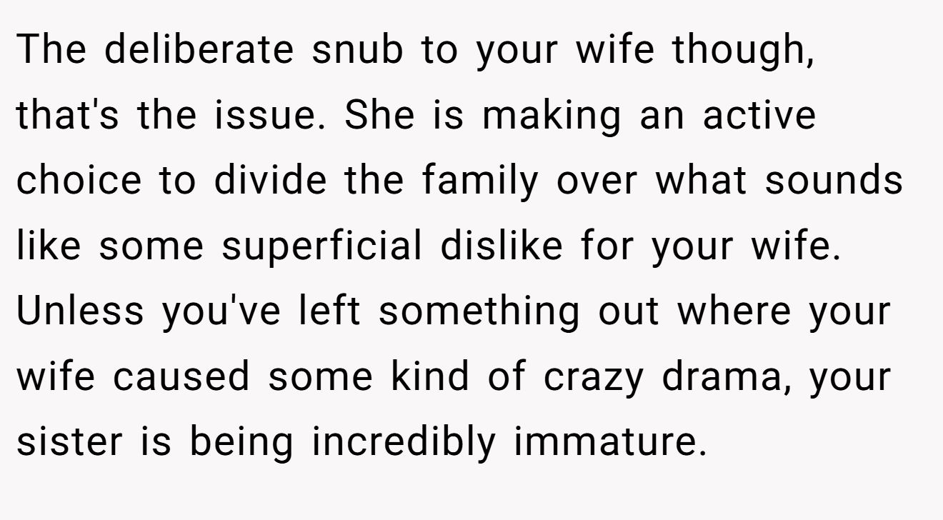 The deliberate snub to your wife though, that's the issue. She is making an active choice to divide the family over what sounds like some superficial dislike for your wife. Unless you've left something out where your wife caused some kind of crazy drama, your sister is being incredibly immature.