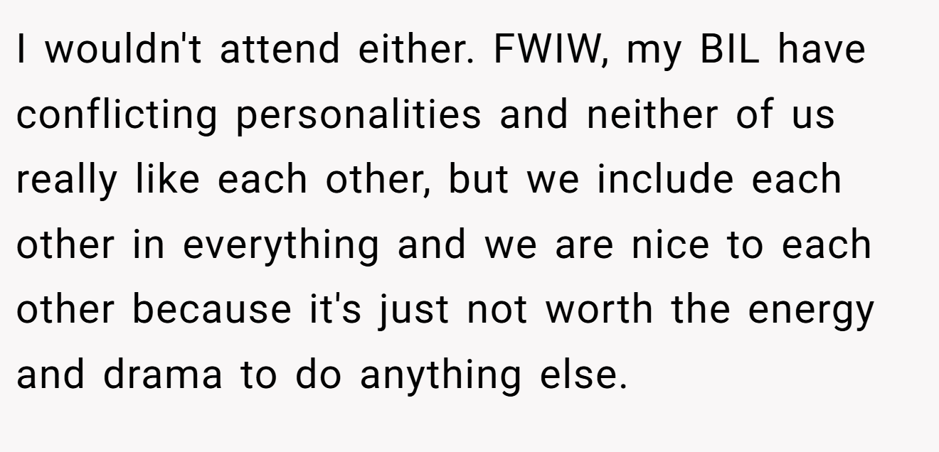 I wouldn't attend either. FWIW, my BIL have conflicting personalities and neither of us really like each other, but we include each other in everything and we are nice to each other because it's just not worth the energy and drama to do anything else.