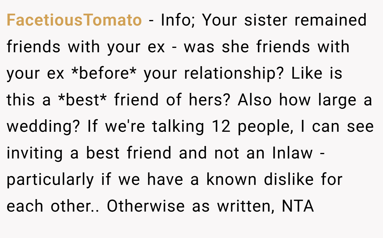 FacetiousTomato − Info; Your sister remained friends with your ex - was she friends with your ex *before* your relationship? Like is this a *best* friend of hers? Also how large a wedding? If we're talking 12 people, I can see inviting a best friend and not an Inlaw - particularly if we have a known dislike for each other.. Otherwise as written, NTA