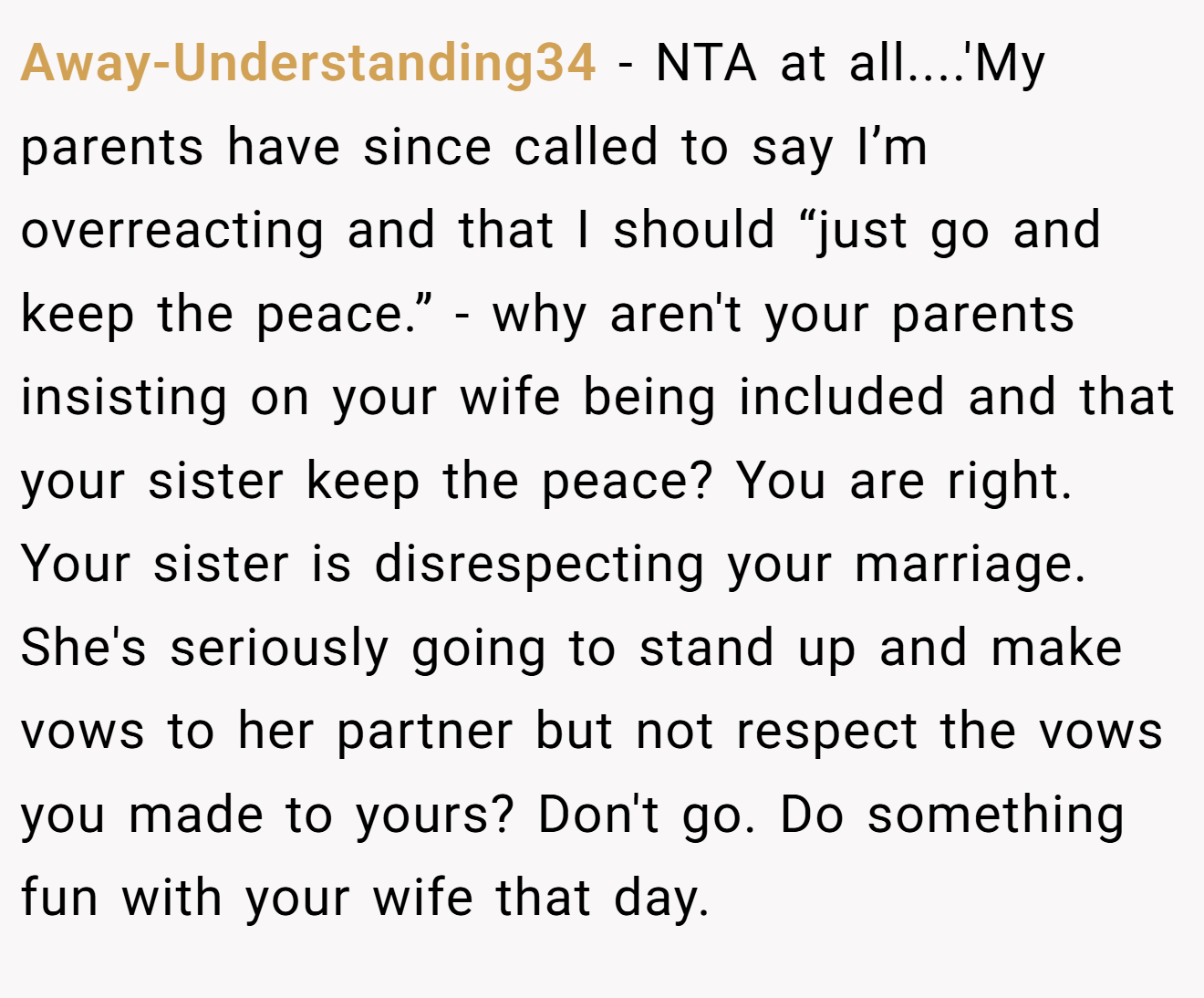 Away-Understanding34 − NTA at all....'My parents have since called to say I’m overreacting and that I should “just go and keep the peace.” - why aren't your parents insisting on your wife being included and that your sister keep the peace? You are right. Your sister is disrespecting your marriage. She's seriously going to stand up and make vows to her partner but not respect the vows you made to yours? Don't go. Do something fun with your wife that day. 