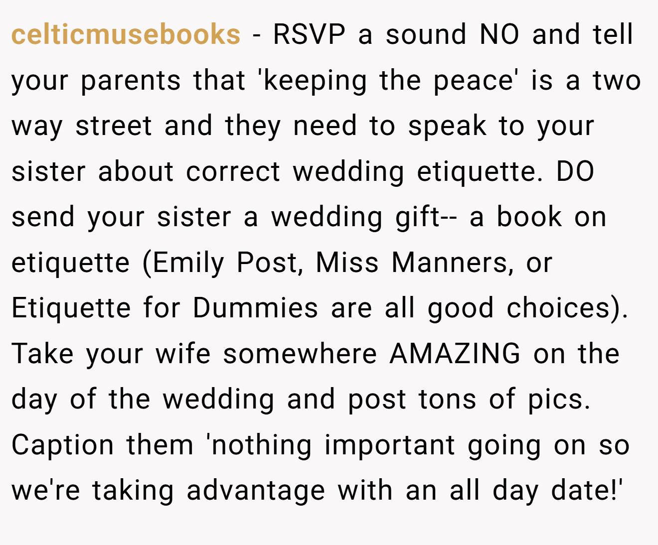 celticmusebooks − RSVP a sound NO and tell your parents that 'keeping the peace' is a two way street and they need to speak to your sister about correct wedding etiquette. DO send your sister a wedding gift-- a book on etiquette (Emily Post, Miss Manners, or Etiquette for Dummies are all good choices). Take your wife somewhere AMAZING on the day of the wedding and post tons of pics. Caption them 'nothing important going on so we're taking advantage with an all day date!'