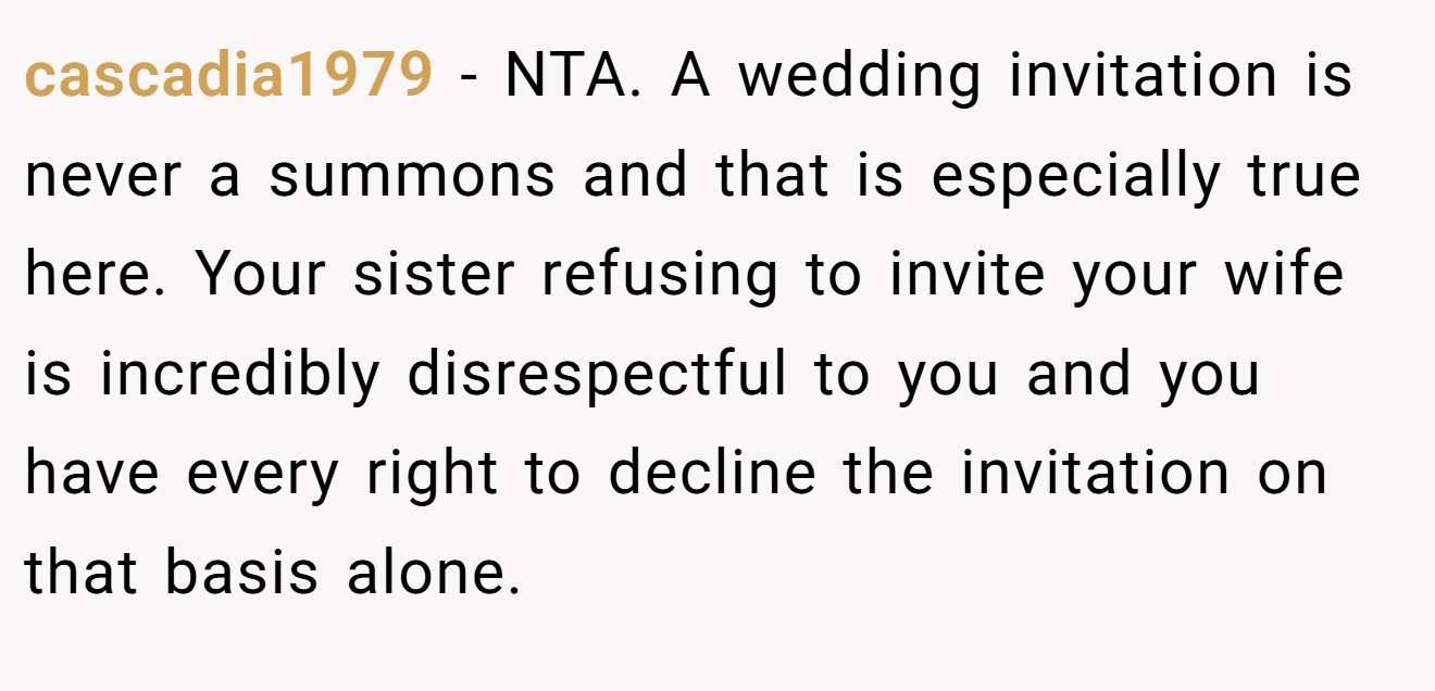 cascadia1979 − NTA. A wedding invitation is never a summons and that is especially true here. Your sister refusing to invite your wife is incredibly disrespectful to you and you have every right to decline the invitation on that basis alone.