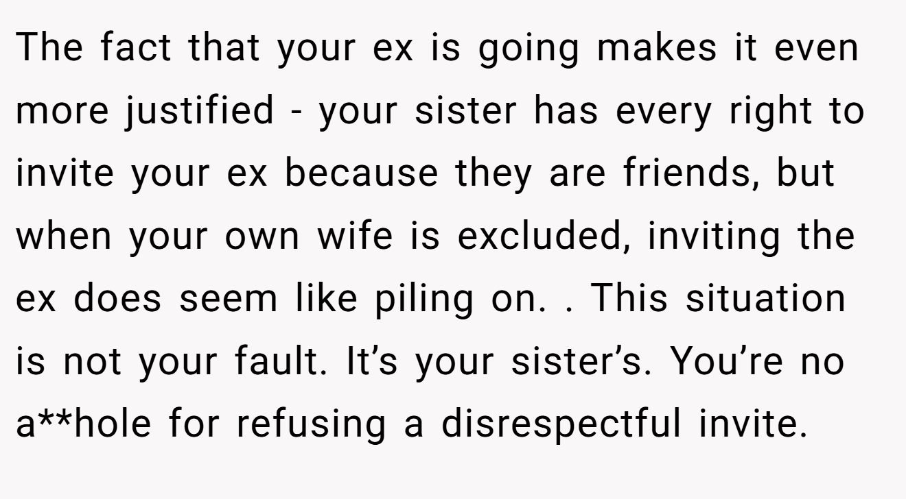 The fact that your ex is going makes it even more justified - your sister has every right to invite your ex because they are friends, but when your own wife is excluded, inviting the ex does seem like piling on. . This situation is not your fault. It’s your sister’s. You’re no a**hole for refusing a disrespectful invite. 