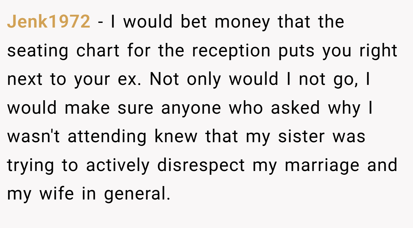 Jenk1972 − I would bet money that the seating chart for the reception puts you right next to your ex. Not only would I not go, I would make sure anyone who asked why I wasn't attending knew that my sister was trying to actively disrespect my marriage and my wife in general.