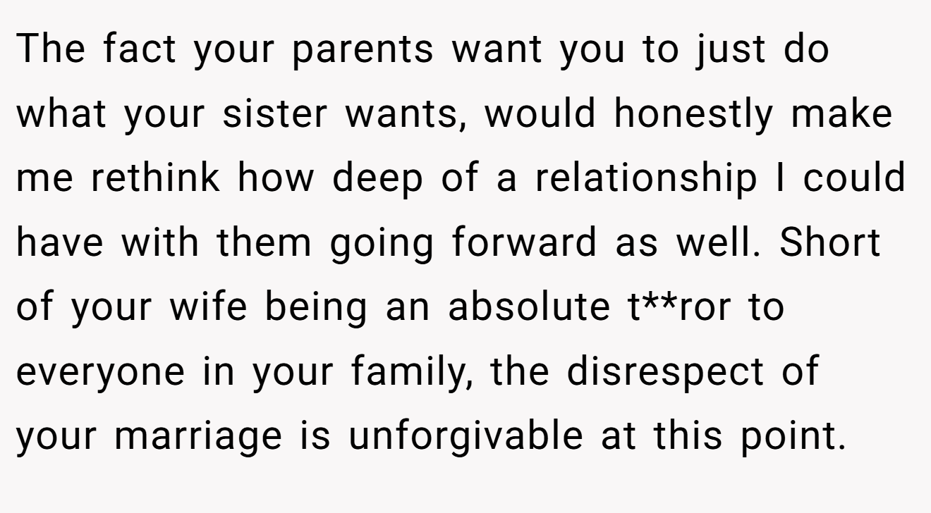 The fact your parents want you to just do what your sister wants, would honestly make me rethink how deep of a relationship I could have with them going forward as well. Short of your wife being an absolute t**ror to everyone in your family, the disrespect of your marriage is unforgivable at this point.