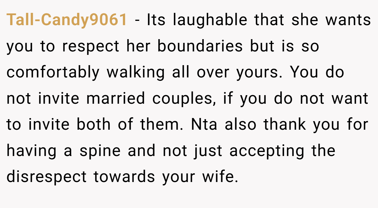 Tall-Candy9061 − Its laughable that she wants you to respect her boundaries but is so comfortably walking all over yours. You do not invite married couples, if you do not want to invite both of them. Nta also thank you for having a spine and not just accepting the disrespect towards your wife.