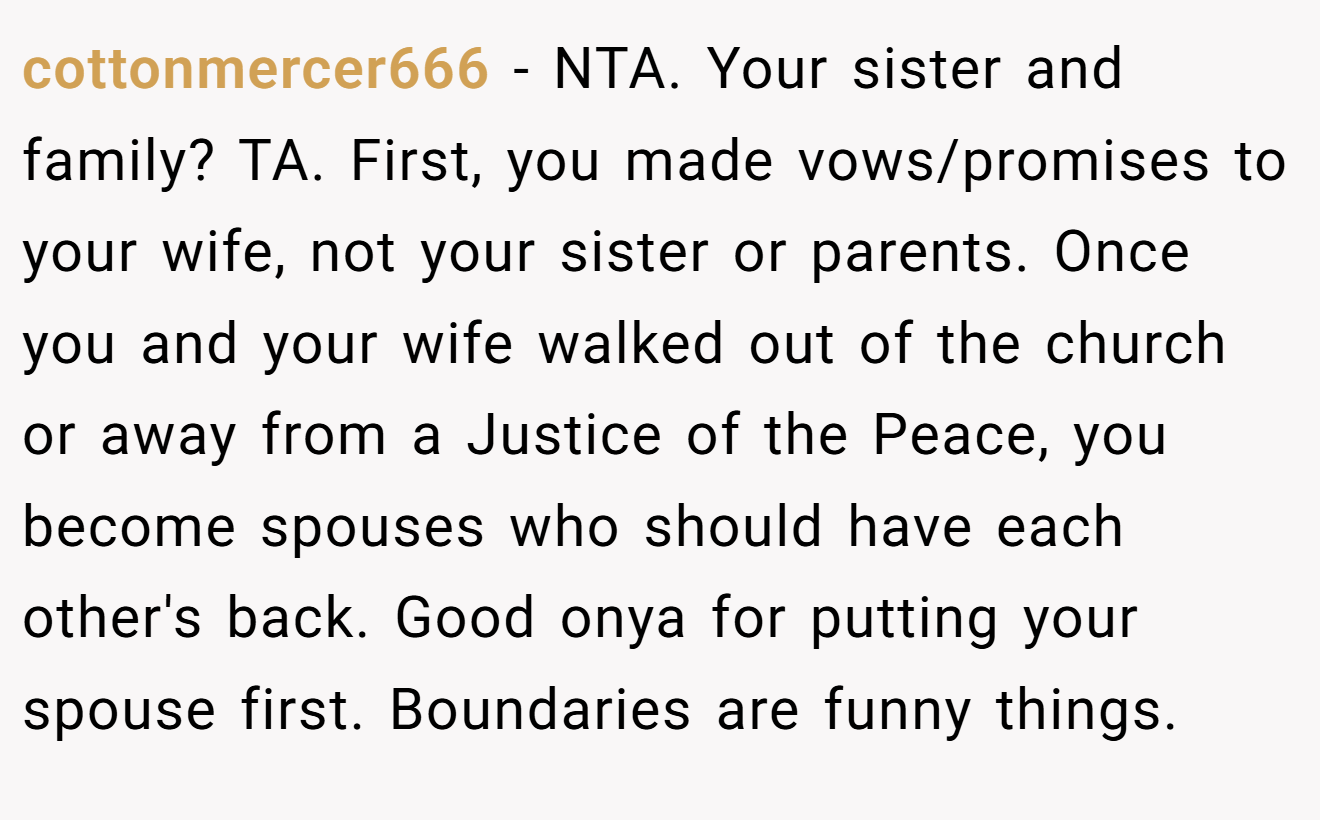 cottonmercer666 − NTA. Your sister and family? TA. First, you made vows/promises to your wife, not your sister or parents. Once you and your wife walked out of the church or away from a Justice of the Peace, you become spouses who should have each other's back. Good onya for putting your spouse first. Boundaries are funny things.