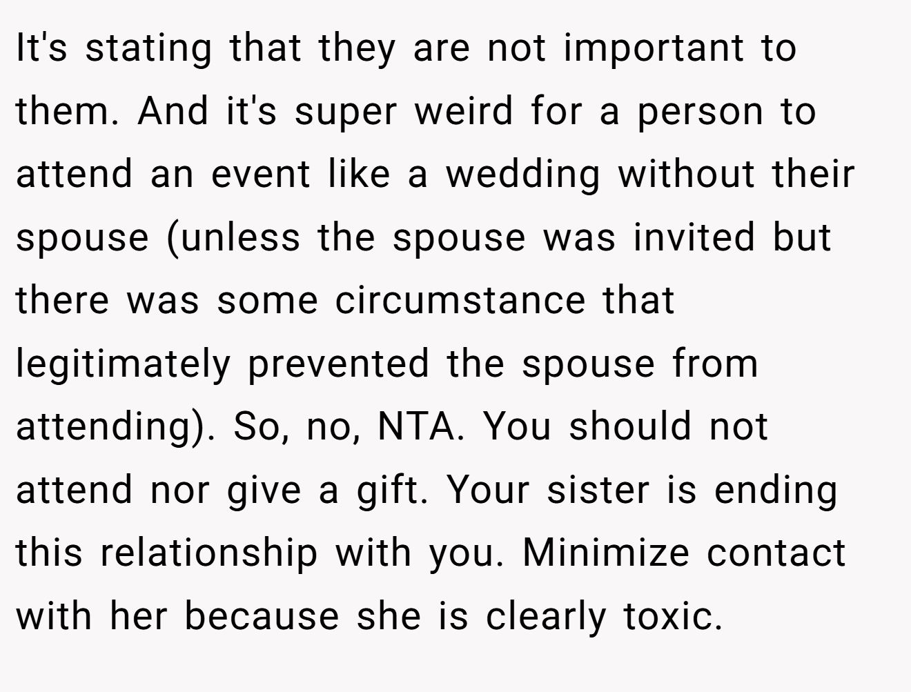 It's stating that they are not important to them. And it's super weird for a person to attend an event like a wedding without their spouse (unless the spouse was invited but there was some circumstance that legitimately prevented the spouse from attending). So, no, NTA. You should not attend nor give a gift. Your sister is ending this relationship with you. Minimize contact with her because she is clearly toxic.