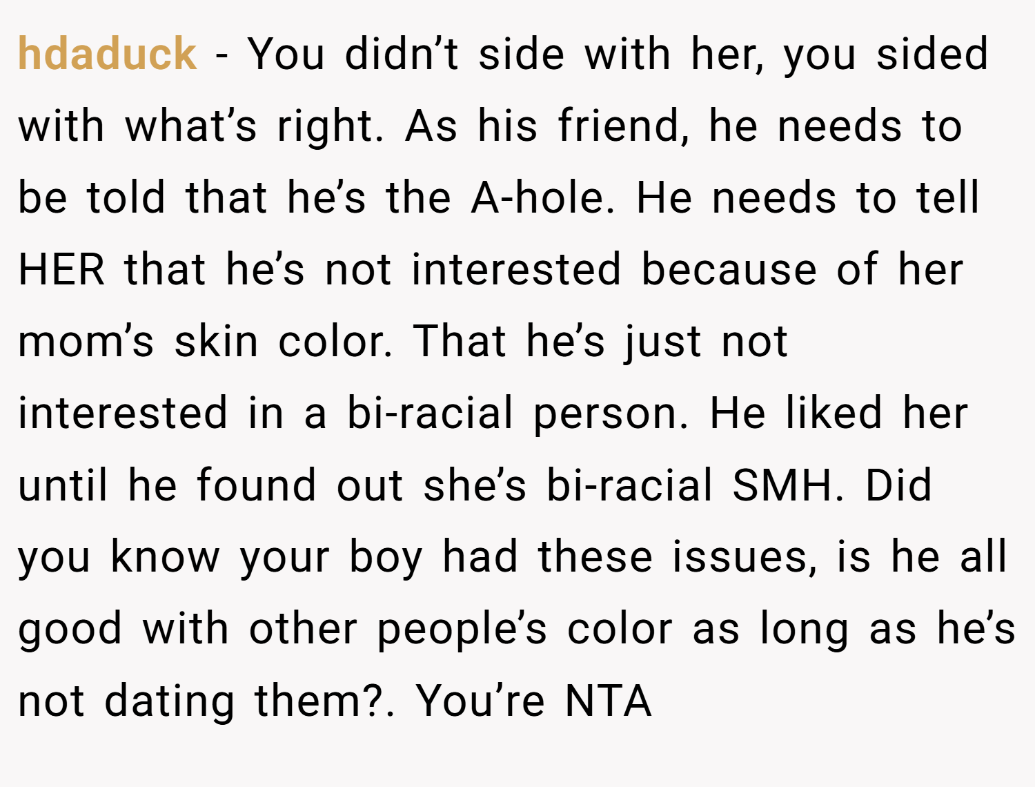 hdaduck − You didn’t side with her, you sided with what’s right. As his friend, he needs to be told that he’s the A-hole. He needs to tell HER that he’s not interested because of her mom’s skin color. That he’s just not interested in a bi-racial person. He liked her until he found out she’s bi-racial SMH. Did you know your boy had these issues, is he all good with other people’s color as long as he’s not dating them?. You’re NTA