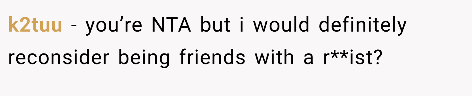 k2tuu − you’re NTA but i would definitely reconsider being friends with a r**ist?