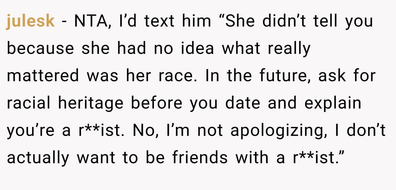 julesk − NTA, I’d text him “She didn’t tell you because she had no idea what really mattered was her race. In the future, ask for racial heritage before you date and explain you’re a r**ist. No, I’m not apologizing, I don’t actually want to be friends with a r**ist.”