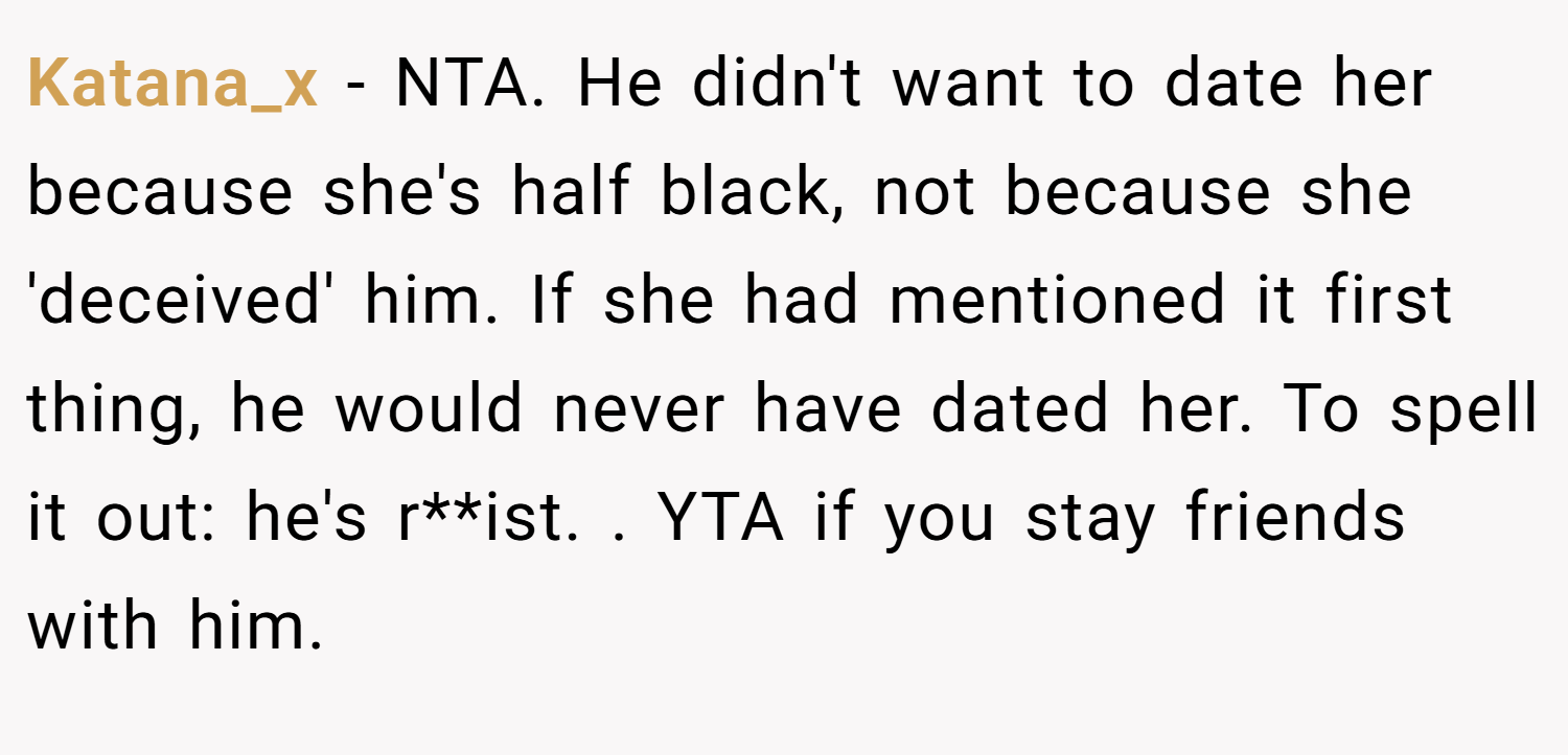 Katana_x − NTA. He didn't want to date her because she's half black, not because she 'deceived' him. If she had mentioned it first thing, he would never have dated her. To spell it out: he's r**ist. . YTA if you stay friends with him.