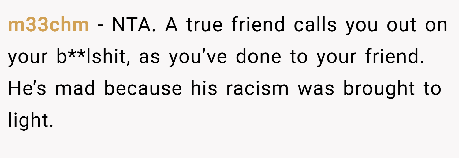 m33chm − NTA. A true friend calls you out on your b**lshit, as you’ve done to your friend. He’s mad because his racism was brought to light.
